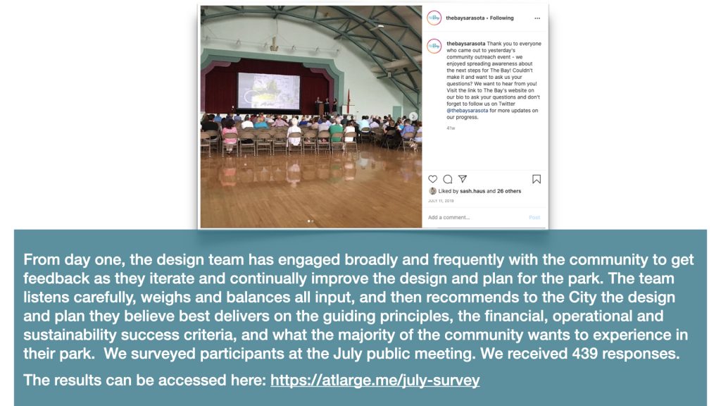 From day one, the design team has engaged broadly and frequently with the community to get feedback as they iterate and continually improve the design and plan for the park. The team listens carefully, weighs and balances all of the input, and then recommends to the city the design and plan they believe best delivers on the guiding principles, the financial, operational and sustainability success criteria, and importantly on what the majority of the community wants to experience in their park.  We surveyed participants at the July public meeting. We received 439 responses. 
