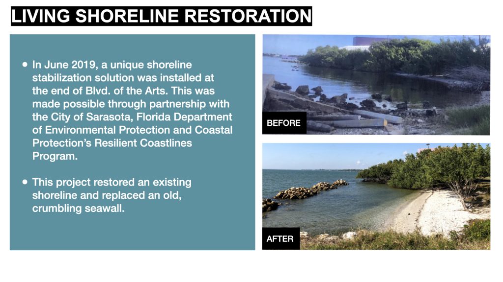 In June 2019, a unique shoreline stabilization solution was installed at the end of Blvd. of the Arts. This was made possible through partnership with the City of Sarasota, Florida Department of Environmental Protection and Coastal Protection’s Resilient Coastlines Program.

This project restored an existing shoreline and replaced an old, crumbling seawall.
